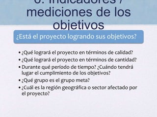 6. Indicadores /
mediciones de los
objetivos
¿Está el proyecto logrando sus objetivos?
•¿Qué logrará el proyecto en términos de calidad?
•¿Qué logrará el proyecto en términos de cantidad?
•Durante qué período de tiempo? ¿Cuándo tendrá
lugar el cumplimiento de los objetivos?
•¿Qué grupo es el grupo meta?
•¿Cuál es la región geográfica o sector afectado por
el proyecto?
 