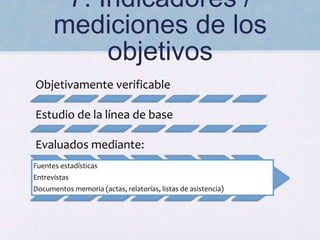 7. Indicadores /
mediciones de los
objetivos
Objetivamente verificable
Estudio de la línea de base
Evaluados mediante:
Fuentes estadísticas
Entrevistas
Documentos memoria (actas, relatorías, listas de asistencia)
 