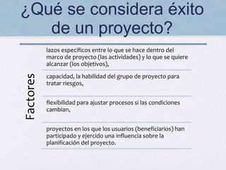 ¿Qué se considera éxito
de un proyecto?Factores
lazos específicos entre lo que se hace dentro del
marco de proyecto (las actividades) y lo que se quiere
alcanzar (los objetivos),
capacidad, la habilidad del grupo de proyecto para
tratar riesgos,
flexibilidad para ajustar procesos si las condiciones
cambian,
proyectos en los que los usuarios (beneficiarios) han
participado y ejercido una influencia sobre la
planificación del proyecto.
 