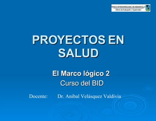 PROYECTOS EN SALUD El Marco lógico 2   Curso del BID Docente: Dr. Anibal Velásquez Valdivia   