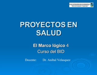 PROYECTOS EN SALUD El Marco lógico  4 Curso del BID Docente: Dr. Anibal Velasquez  