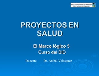 PROYECTOS EN SALUD El Marco lógico 5   Curso del BID Docente: Dr. Anibal Velasquez  