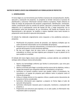 MATRIZ DE MARCO LOGICO UNA HERRAMIENTA DE FORMULACION DE PROYECTOS

     1.- GENERALIDADES

     El marco lógico es una herramienta para facilitar el proceso de conceptualización, diseño,
     ejecución y evaluación de proyectos. Su propósito es brindar estructura al proceso de
     planificación y comunicar información esencial relativa al proyecto. Puede utilizarse en
     todas las etapas de preparación del proyecto: programación, identificación, orientación,
     análisis, presentación ante los comités de revisión, ejecución y evaluación ex-post. Debe
     elaborarse con la participación inicial del Equipo de País, y luego evolucionar con la
     participación activa del prestatario, de sus consultores, del Equipo de Proyecto, de la
     Representación y del ejecutor. Se modifica y mejora repetidas veces tanto durante la
     preparación como durante la ejecución del proyecto.

     El método fue elaborado originalmente como respuesta a tres problemas comunes a
     proyectos:

        1. Planificación de proyectos carente de precisión, con objetivos múltiples que no
           están claramente relacionados con las actividades del proyecto;
        2. Proyectos que no se ejecutan exitosamente, y el alcance de la responsabilidad del
           gerente del proyecto no está claramente definida;
        3. No hay una imagen clara de cómo luciría el proyecto si tuviese éxito, y los
           evaluadores no tienen una base objetiva para comparar lo que se planeó con lo
           que sucedió en la realidad.

     El método del marco lógico encara estos problemas, y provee además una cantidad de
     ventajas sobre enfoques menos estructurados:

        1. Aporta una terminología uniforme que facilita la comunicación y que sirve para
           reducir ambigüedades;
        2. Aporta un formato para llegar a acuerdos precisos acerca de los objetivos, metas y
           riesgos del proyecto que comparten el Banco, el prestatario y el ejecutor;
        3. Suministra un temario analítico común que pueden utilizar el prestatario, los
           consultores y el equipo de proyecto para elaborar tanto el proyecto como el
           informe de proyecto;
        4. Enfoca el trabajo técnico en los aspectos críticos y puede acortar documentos de
           proyecto en forma considerable;
        5. Suministra información para organizar y preparar en forma lógica el plan de
           ejecución del proyecto;
        6. Suministra información necesaria para la ejecución, monitoreo y evaluación del
           proyecto; y
        7. Proporciona una estructura para expresar, en un solo cuadro, la información más
           importante sobre un proyecto.
 