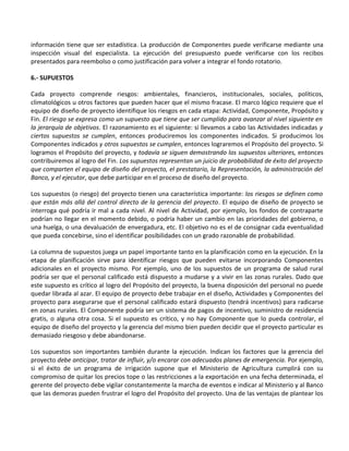 información tiene que ser estadística. La producción de Componentes puede verificarse mediante una
inspección visual del especialista. La ejecución del presupuesto puede verificarse con los recibos
presentados para reembolso o como justificación para volver a integrar el fondo rotatorio.

6.- SUPUESTOS

Cada proyecto comprende riesgos: ambientales, financieros, institucionales, sociales, políticos,
climatológicos u otros factores que pueden hacer que el mismo fracase. El marco lógico requiere que el
equipo de diseño de proyecto identifique los riesgos en cada etapa: Actividad, Componente, Propósito y
Fin. El riesgo se expresa como un supuesto que tiene que ser cumplido para avanzar al nivel siguiente en
la jerarquía de objetivos. El razonamiento es el siguiente: si llevamos a cabo las Actividades indicadas y
ciertos supuestos se cumplen, entonces produciremos los componentes indicados. Si producimos los
Componentes indicados y otros supuestos se cumplen, entonces lograremos el Propósito del proyecto. Si
logramos el Propósito del proyecto, y todavía se siguen demostrando los supuestos ulteriores, entonces
contribuiremos al logro del Fin. Los supuestos representan un juicio de probabilidad de éxito del proyecto
que comparten el equipo de diseño del proyecto, el prestatario, la Representación, la administración del
Banco, y el ejecutor, que debe participar en el proceso de diseño del proyecto.

Los supuestos (o riesgo) del proyecto tienen una característica importante: los riesgos se definen como
que están más allá del control directo de la gerencia del proyecto. El equipo de diseño de proyecto se
interroga qué podría ir mal a cada nivel. Al nivel de Actividad, por ejemplo, los fondos de contraparte
podrían no llegar en el momento debido, o podría haber un cambio en las prioridades del gobierno, o
una huelga, o una devaluación de envergadura, etc. El objetivo no es el de consignar cada eventualidad
que pueda concebirse, sino el identificar posibilidades con un grado razonable de probabilidad.

La columna de supuestos juega un papel importante tanto en la planificación como en la ejecución. En la
etapa de planificación sirve para identificar riesgos que pueden evitarse incorporando Componentes
adicionales en el proyecto mismo. Por ejemplo, uno de los supuestos de un programa de salud rural
podría ser que el personal calificado está dispuesto a mudarse y a vivir en las zonas rurales. Dado que
este supuesto es crítico al logro del Propósito del proyecto, la buena disposición del personal no puede
quedar librada al azar. El equipo de proyecto debe trabajar en el diseño, Actividades y Componentes del
proyecto para asegurarse que el personal calificado estará dispuesto (tendrá incentivos) para radicarse
en zonas rurales. El Componente podría ser un sistema de pagos de incentivo, suministro de residencia
gratis, o alguna otra cosa. Si el supuesto es crítico, y no hay Componente que lo pueda controlar, el
equipo de diseño del proyecto y la gerencia del mismo bien pueden decidir que el proyecto particular es
demasiado riesgoso y debe abandonarse.

Los supuestos son importantes también durante la ejecución. Indican los factores que la gerencia del
proyecto debe anticipar, tratar de influir, y/o encarar con adecuados planes de emergencia. Por ejemplo,
si el éxito de un programa de irrigación supone que el Ministerio de Agricultura cumplirá con su
compromiso de quitar los precios tope o las restricciones a la exportación en una fecha determinada, el
gerente del proyecto debe vigilar constantemente la marcha de eventos e indicar al Ministerio y al Banco
que las demoras pueden frustrar el logro del Propósito del proyecto. Una de las ventajas de plantear los
 