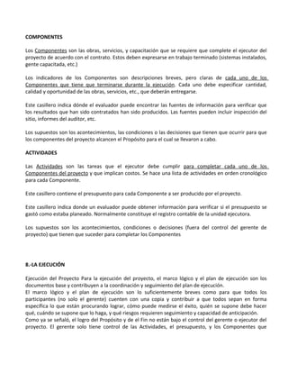 COMPONENTES

Los Componentes son las obras, servicios, y capacitación que se requiere que complete el ejecutor del
proyecto de acuerdo con el contrato. Estos deben expresarse en trabajo terminado (sistemas instalados,
gente capacitada, etc.)

Los indicadores de los Componentes son descripciones breves, pero claras de cada uno de los
Componentes que tiene que terminarse durante la ejecución. Cada uno debe especificar cantidad,
calidad y oportunidad de las obras, servicios, etc., que deberán entregarse.

Este casillero indica dónde el evaluador puede encontrar las fuentes de información para verificar que
los resultados que han sido contratados han sido producidos. Las fuentes pueden incluir inspección del
sitio, informes del auditor, etc.

Los supuestos son los acontecimientos, las condiciones o las decisiones que tienen que ocurrir para que
los componentes del proyecto alcancen el Propósito para el cual se llevaron a cabo.

ACTIVIDADES

Las Actividades son las tareas que el ejecutor debe cumplir para completar cada uno de los
Componentes del proyecto y que implican costos. Se hace una lista de actividades en orden cronológico
para cada Componente.

Este casillero contiene el presupuesto para cada Componente a ser producido por el proyecto.

Este casillero indica donde un evaluador puede obtener información para verificar si el presupuesto se
gastó como estaba planeado. Normalmente constituye el registro contable de la unidad ejecutora.

Los supuestos son los acontecimientos, condiciones o decisiones (fuera del control del gerente de
proyecto) que tienen que suceder para completar los Componentes




8.-LA EJECUCIÓN

Ejecución del Proyecto Para la ejecución del proyecto, el marco lógico y el plan de ejecución son los
documentos base y contribuyen a la coordinación y seguimiento del plan de ejecución.
El marco lógico y el plan de ejecución son lo suficientemente breves como para que todos los
participantes (no solo el gerente) cuenten con una copia y contribuir a que todos sepan en forma
específica lo que están procurando lograr, cómo puede medirse el éxito, quién se supone debe hacer
qué, cuándo se supone que lo haga, y qué riesgos requieren seguimiento y capacidad de anticipación.
Como ya se señaló, el logro del Propósito y de el Fin no están bajo el control del gerente o ejecutor del
proyecto. El gerente solo tiene control de las Actividades, el presupuesto, y los Componentes que
 