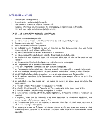 EL PROCESO DE MONITOREO

  •    Familiarizarse con el proyecto
  •    Determinar los requisitos de información
  •    Estabelecer un sistema de información gerencial
  •    Presentar informes a la Administración del Financiador y al organismo de contraparte.
  •    Intervenir para mejorar el desempeño del proyecto.

  10.- LISTA DE VERIFICACION DE DISEÑO DE PROYECTO

  1.  El Fin está claramente expresado.
  2.  Los indicadores de Fin son verificables en términos de cantidad, calidad y tiempo.
  3.  El proyecto tiene un sólo Propósito.
  4.  El Propósito está claramente expresado.
  5.  Los indicadores del Propósito no son un resumen de los Componentes, sino una forma
      independiente de medir el logro del Propósito.
  6. Los indicadores del Propósito sólo miden lo que es importante.
  7. Los indicadores del Propósito tienen medidas de cantidad, calidad y tiempo.
  8. Los indicadores del Propósito miden los resultados esperados al final de la ejecución del
      proyecto.
  9. Los Componentes (Resultados) del proyecto están claramente expresados.
  10. Los Componentes están expresados como resultados.
  11. Todos los Componentes son necesarios para cumplir el Propósito.
  12. Los Componentes incluyen todos los rubros de los cuales es responsable la gerencia del proyecto.
  13. Los indicadores de los Componentes son verificables en términos de cantidad, calidad y tiempo.
  14. Las Actividades incluyen todas las acciones necesarias para producir cada Componente.
  15. Las Actividades identifican todas las acciones necesarias para recoger información sobre los
      indicadores.
  16. Las Actividades son las tareas para las cuales se incurre en costos para completar los
      Componentes.
  17. La relación entre las Actividades y el presupuesto es realista.
  18. La relación si/entonces entre el Propósito y el Fin es lógica y no omite pasos importantes.
  19. La relación entre los Componentes y el Propósito es realista.
  20. La lógica vertical entre las Actividades, los Componentes, el Propósito y el Fin es realista en su
      totalidad.
  21. El Propósito, junto con los supuestos a ese nivel, describen las condiciones necesarias, aún
      cuando no sean suficientes, para lograr el Fin.
  22. Los Componentes, junto con los supuestos a ese nivel, describen las condiciones necesarias y
      suficientes para lograr el Propósito.
  23. Los supuestos al nivel de Actividad no incluyen ninguna acción que tenga que llevarse a cabo
      antes que puedan comenzar las Actividades. (Las condiciones precedentes se detallan en forma
      separada).
 