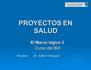 PROYECTOS EN SALUD El Marco lógico 3   Curso del BID Docente: Dr. Anibal Velasquez  