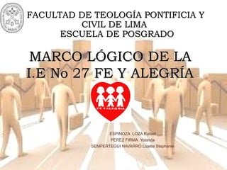 FF
MARCO LÓGICO DE LAMARCO LÓGICO DE LA
I.E No 27 FE Y ALEGRÍAI.E No 27 FE Y ALEGRÍA
FACULTAD DE TEOLOGÍA PONTIFICIA YFACULTAD DE TEOLOGÍA PONTIFICIA Y
CIVIL DE LIMACIVIL DE LIMA
ESCUELA DE POSGRADOESCUELA DE POSGRADO
ESPINOZA LOZA Rafael
PEREZ FIRMA Yolanda
SEMPERTEGUI NAVARRO Lizette Stephanie
 