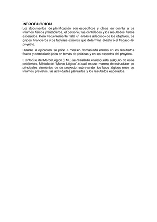 INTRODUCCION
Los documentos de planificación son específicos y claros en cuanto a los
insumos físicos y financieros, el personal, las cantidades y los resultados físicos
esperados. Pero frecuentemente falta un análisis adecuado de los objetivos, los
grupos financieros y los factores externos que determina el éxito o el fracaso del
proyecto.
Durante la ejecución, se pone a menudo demasiado énfasis en los resultados
físicos y demasiado poco en temas de políticas y en los aspectos del proyecto.
El enfoque del Marco Lógico (EML) se desarrolló en respuesta a alguno de estos
problemas. Método del “Marco Lógico”, el cual es una manera de estructurar los
principales elementos de un proyecto, subrayando los lazos lógicos entre los
insumos previstos, las actividades planeadas y los resultados esperados.
 