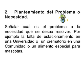 2. Planteamiento del Problema o 
Necesidad. 
Señalar cual es el problema o la 
necesidad que se desea resolver. Por 
ejemplo la falta de estacionamiento en 
una Universidad o un crematorio en una 
Comunidad o un alimento especial para 
mascotas. 
 