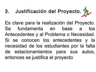 3. Justificación del Proyecto. 
Es clave para la realización del Proyecto. 
Se fundamenta en base a los 
Antecedentes y al Problema o Necesidad. 
Si se conocen los antecedentes y la 
necesidad de los estudiantes por la falta 
de estacionamientos para sus autos, 
entonces se justifica el proyecto 
 
