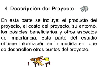 4. Descripción del Proyecto. 
En esta parte se incluye: el producto del 
proyecto, el costo del proyecto, su entorno, 
los posibles beneficiarios y otros aspectos 
de importancia. Esta parte del estudio 
obtiene información en la medida en que 
se desarrollen otros puntos del proyecto. 
 