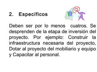 2. Específicos 
Deben ser por lo menos cuatros. Se 
desprenden de la etapa de inversión del 
proyecto. Por ejemplo: Construir la 
infraestructura necesaria del proyecto, 
Dotar al proyecto del mobiliario y equipo 
y Capacitar al personal. 
 