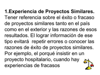 1.Experiencia de Proyectos Similares. 
Tener referencia sobre el éxito o fracaso 
de proyectos similares tanto en el país 
como en el exterior y las razones de esos 
resultados. El lograr información de ese 
tipo evitará repetir errores o conocer las 
razones de éxito de proyectos similares. 
Por ejemplo, el porqué insistir en un 
proyecto hospitalario, cuando hay 
experiencias de fracasos 
 