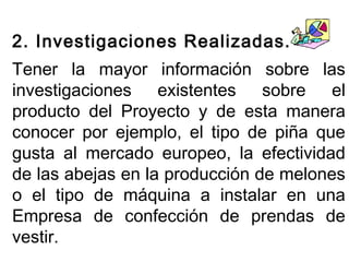 2. Investigaciones Realizadas. 
Tener la mayor información sobre las 
investigaciones existentes sobre el 
producto del Proyecto y de esta manera 
conocer por ejemplo, el tipo de piña que 
gusta al mercado europeo, la efectividad 
de las abejas en la producción de melones 
o el tipo de máquina a instalar en una 
Empresa de confección de prendas de 
vestir. 
 