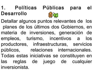 1. Políticas Públicas para el 
Desarrollo 
Detallar algunos puntos relevantes de los 
planes de los últimos dos Gobiernos, en 
materia de inversiones, generación de 
empleos, turismo, incentivos a los 
productores, infraestructuras, servicios 
públicos, relaciones internacionales. 
Todas estas iniciativas se constituyen en 
las reglas de juego de cualquier 
inversionista. 
 
