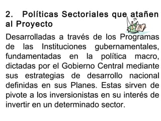 2. Políticas Sectoriales que atañen 
al Proyecto 
Desarrolladas a través de los Programas 
de las Instituciones gubernamentales, 
fundamentadas en la política macro, 
dictadas por el Gobierno Central mediante 
sus estrategias de desarrollo nacional 
definidas en sus Planes. Estas sirven de 
pivote a los inversionistas en su interés de 
invertir en un determinado sector. 
 