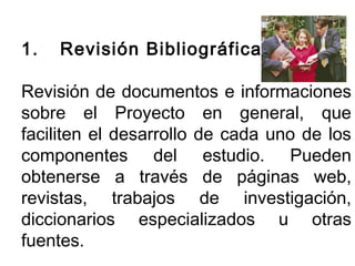 1. Revisión Bibliográfica 
Revisión de documentos e informaciones 
sobre el Proyecto en general, que 
faciliten el desarrollo de cada uno de los 
componentes del estudio. Pueden 
obtenerse a través de páginas web, 
revistas, trabajos de investigación, 
diccionarios especializados u otras 
fuentes. 
 