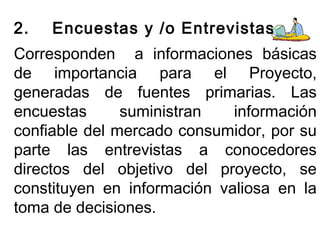 2. Encuestas y /o Entrevistas 
Corresponden a informaciones básicas 
de importancia para el Proyecto, 
generadas de fuentes primarias. Las 
encuestas suministran información 
confiable del mercado consumidor, por su 
parte las entrevistas a conocedores 
directos del objetivo del proyecto, se 
constituyen en información valiosa en la 
toma de decisiones. 
 
