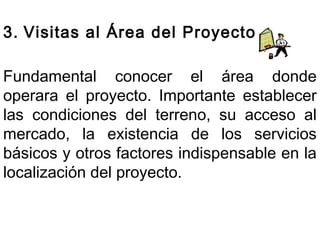 3. Visitas al Área del Proyecto 
Fundamental conocer el área donde 
operara el proyecto. Importante establecer 
las condiciones del terreno, su acceso al 
mercado, la existencia de los servicios 
básicos y otros factores indispensable en la 
localización del proyecto. 
