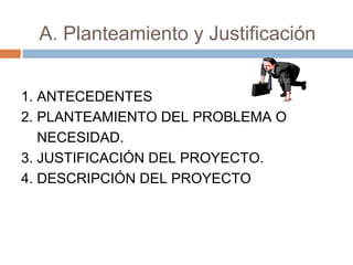 A. Planteamiento y Justificación 
1. ANTECEDENTES 
2. PLANTEAMIENTO DEL PROBLEMA O 
NECESIDAD. 
3. JUSTIFICACIÓN DEL PROYECTO. 
4. DESCRIPCIÓN DEL PROYECTO 
 