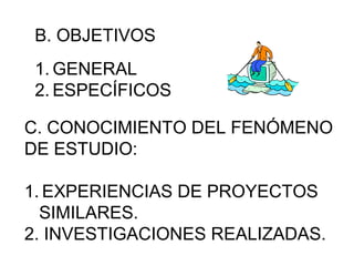 B. OBJETIVOS 
1.GENERAL 
2. ESPECÍFICOS 
C. CONOCIMIENTO DEL FENÓMENO 
DE ESTUDIO: 
1.EXPERIENCIAS DE PROYECTOS 
SIMILARES. 
2. INVESTIGACIONES REALIZADAS. 
 