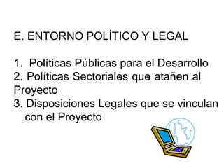 E. ENTORNO POLÍTICO Y LEGAL 
1. Políticas Públicas para el Desarrollo 
2. Políticas Sectoriales que atañen al 
Proyecto 
3. Disposiciones Legales que se vinculan 
con el Proyecto 
 