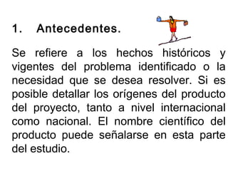 1. Antecedentes. 
Se refiere a los hechos históricos y 
vigentes del problema identificado o la 
necesidad que se desea resolver. Si es 
posible detallar los orígenes del producto 
del proyecto, tanto a nivel internacional 
como nacional. El nombre científico del 
producto puede señalarse en esta parte 
del estudio. 
 