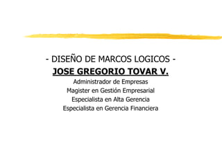 - DISEÑO DE MARCOS LOGICOS -
JOSE GREGORIO TOVAR V.
Administrador de Empresas
Magister en Gestión Empresarial
Especialista en Alta Gerencia
Especialista en Gerencia Financiera
 