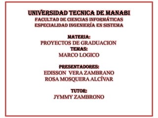 UNIVERSIDAD TECNICA DE MANABI
FACULTAD DE CIENCIAS INFORMÁTICAS
ESPECIALIDAD INGENIERÍA EN SISTEMA
MATERIA:
PROYECTOS DE GRADUACION
TEMAS:
MARCO LOGICO
PREsENTADORES:
EDISSON VERA ZAMBRANO
ROSA MOSQUERA ALCÍVAR
TUTOR:
JYMMY ZAMBRONO
 