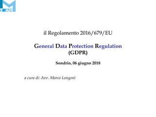 il Regolamento 2016/679/EU
General Data Protection Regulation
(GDPR)
Sondrio, 06 giugno 2018
a cura di: Avv. Marco Longoni
 