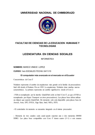 UNIVERSIDAD NACIONAL DE CHIMBORAZO
FACULTAD DE CIENCIAS DE LA EDUCACION HUMANAS Y
TECNOLOGIAS
LICENCIATURA EN CIENCIAS SOCIALES
INFORMÁTICA
NOMBRE: MARCO VINICIO LOPEZ
CURSO: 1ero SOCIALES FECHA: 04/11/15
El computador más avanzado en el mercado en el Ecuador
Características de Core i7
Nehalem representa el cambio de arquitectura más grande en la familia de procesadores
Intel x86 desde el Pentium Pro en 1995. La arquitectura Nehalem tiene muchas nuevas
características. La primera representa un cambio significativo desde el Core 2:
- FSB es reemplazado por la interfaz QuickPath (sólo en Intel Core i7, ya que el FSB es
reemplazado por Hyper Transport en otros procesadores). Las placas base deben utilizar
un chipset que soporte QuickPath. De momento solo está disponible para placas base de
Asrock, Asus, DFI, EVGA, Giga Byte, Intel, MSI y XFX.
- El controlador de memoria se encuentra integrado en el mismo procesador.
- Memoria de tres canales: cada canal puede soportar una o dos memorias DIMM
DDR3. Las placa base compatibles con Core i7 tienen cuatro (3+1) o seis ranuras
 