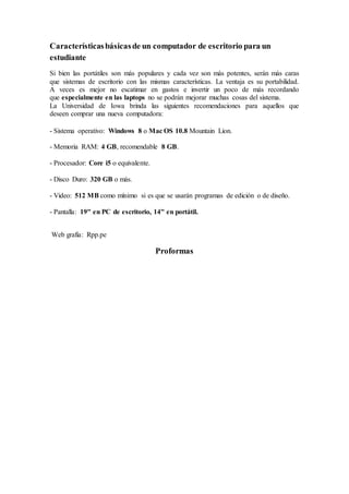 Característicasbásicasde un computador de escritorio para un
estudiante
Si bien las portátiles son más populares y cada vez son más potentes, serán más caras
que sistemas de escritorio con las mismas características. La ventaja es su portabilidad.
A veces es mejor no escatimar en gastos e invertir un poco de más recordando
que especialmente en las laptops no se podrán mejorar muchas cosas del sistema.
La Universidad de Iowa brinda las siguientes recomendaciones para aquellos que
deseen comprar una nueva computadora:
- Sistema operativo: Windows 8 o Mac OS 10.8 Mountain Lion.
- Memoria RAM: 4 GB, recomendable 8 GB.
- Procesador: Core i5 o equivalente.
- Disco Duro: 320 GB o más.
- Video: 512 MB como mínimo si es que se usarán programas de edición o de diseño.
- Pantalla: 19" en PC de escritorio, 14" en portátil.
Web grafía: Rpp.pe
Proformas
 