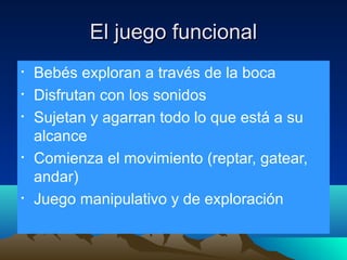 El juego funcional
•
•
•

•

•

Bebés exploran a través de la boca
Disfrutan con los sonidos
Sujetan y agarran todo lo que está a su
alcance
Comienza el movimiento (reptar, gatear,
andar)
Juego manipulativo y de exploración

 