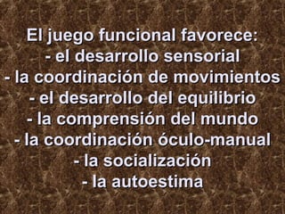 El juego funcional favorece:
- el desarrollo sensorial
- la coordinación de movimientos
- el desarrollo del equilibrio
- la comprensión del mundo
- la coordinación óculo-manual
- la socialización
- la autoestima

 