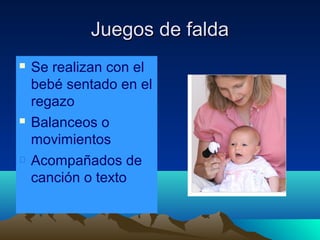 Juegos de falda






Se realizan con el
bebé sentado en el
regazo
Balanceos o
movimientos
Acompañados de
canción o texto

 