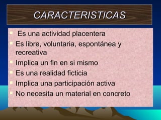 CARACTERISTICAS








Es una actividad placentera
Es libre, voluntaria, espontánea y
recreativa
Implica un fin en si mismo
Es una realidad ficticia
Implica una participación activa
No necesita un material en concreto

 