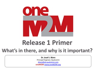 Release 1 Primer
What’s in there, and why is it important?
Dr. Josef J. Blanz
Principal Engineer, Qualcomm
jblanz@qti.qualcomm.com
oneM2M www.oneM2M.org
 