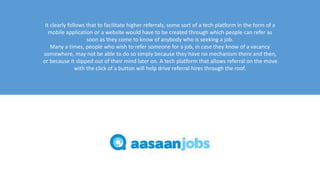 It clearly follows that to facilitate higher referrals, some sort of a tech platform in the form of a
mobile application or a website would have to be created through which people can refer as
soon as they come to know of anybody who is seeking a job.
Many a times, people who wish to refer someone for a job, in case they know of a vacancy
somewhere, may not be able to do so simply because they have no mechanism there and then,
or because it slipped out of their mind later on. A tech platform that allows referral on the move
with the click of a button will help drive referral hires through the roof.
 
