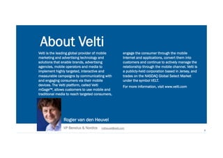 Reinventing Marketing for the Mobile Era 222
Rogier van den Heuvel
VP Benelux & Nordics rvdheuvel@velti.com
About Velti
Velti is the leading global provider of mobile
marketing and advertising technology and
solutions that enable brands, advertising
agencies, mobile operators and media to
implement highly targeted, interactive and
measurable campaigns by communicating with
and engaging consumers via their mobile
devices. The Velti platform, called Velti
mGage™, allows customers to use mobile and
traditional media to reach targeted consumers,
2
engage the consumer through the mobile
Internet and applications, convert them into
customers and continue to actively manage the
relationship through the mobile channel. Velti is
a publicly-held corporation based in Jersey, and
trades on the NASDAQ Global Select Market
under the symbol VELT.
For more information, visit www.velti.com
 