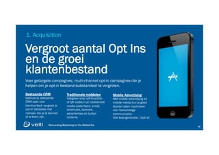 Reinventing Marketing for the Mobile Era 2626
1. Acquisition
Vergroot aantal Opt Ins
en de groei
klantenbestand
Voer getargete campagnes; multi-channel opt-in campagnes die je
helpen om je opt-in bestand substantieel te vergroten.
Bestaande CRM
Gebruik je bestaande
CRM data voor
klantcontact; vergroot je
opt-in database met
mensen die je al kennen
of al klant zijn.
Traditionele middelen
Integreer sms call-to-action
of QR codes in je traditionele
media zoals flyers, email,
brochures, banners,
advertenties en buiten
reclame.
Mobile Advertising
Met mobile advertising en
mobile media kun je goed
klanten laten inschrijven
voor toekomstige
communicatie.
Ook lead generatie: ‘click to’
 