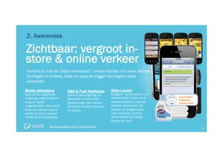 Reinventing Marketing for the Mobile Era 27
Reinventing Marketing for the Mobile Era 27
Zichtbaar: vergroot in-
store & online verkeer
2. Awareness
Verbind je met de ‘altijd connected’ / online klanten om meer bezoek
te krijgen in winkels, sites en apps en trigger vervolgens extra
aankopen
Mobile Advertising
Gebruik de uitgebreide
targeting, segmentatie en
location based
mogelijkheden die mobiel
biedt om klanten naar je
winkel of sites te sturen.
Creëer brand awareness.
SMS & Push Notificatie
Gebruik geo targeting om
getargete promotionele
aanbiedingen aan klanten
te bieden op basis voorkeur
en locatie.
Store Locator
Integreer ‘store locator’ in je
mobiele sites / apps om je
klanten bedienen met het
product assortiment, de
winkels op Google maps,
zoek op adres, dichtbij-
zijnde winkel bij huidige
locatie en meer.
51500
Thank you for entering the Clorox
Seasons White sweepstakes.
We’ll contact you if you’re a
winner!
CLOROX
 