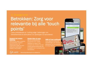 Reinventing Marketing for the Mobile Era 28
Reinventing Marketing for the Mobile Era 28
3. Engagement
Lever prikkelende en ‘cutting edge’ belevingen om
betrokkenheid te stimuleren en aankopen te bevorderen
Betrokken: Zorg voor
relevantie bij alle ‘touch
points’
Vergroot de in-store
beleving
Gebruik QR codes, coupons,
sms berichten, location
based services tot
augmented reality om een
exclusieve beleving te
creëren met je klant
Mobile Sites & Apps
Met de snel groeiende
populariteit van mobile
websites en apps is het
cruciaal voor merken om een
mobiel geoptimaliseerde site
te hebben om in contact te zijn
met klanten.
SMS & Push notificatie
Lever gepersonaliseerde
aanbiedingen aan klanten
gebaseerd op hun voorkeur
en koop historie.
 