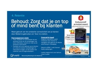 Reinventing Marketing for the Mobile Era 2929
4. Retentie
Maak gebruik van de constante connectiviteit van je klanten
door Mobiel te gebruiken om ‘fans’ te creëren.
Cross-sell & Upsell
Vergroot cross-sell en upsell
initiatieven door klanten te
retargeten door gebruik van Mobile
advertising en messaging.
Gebruik mCRM + multi channel
loyalty oplossingen.
Loyalty programma’s voor behoud,
cross & upsell
Post-engagement relatie
•  Track, analyseer en automatiseer de pre-
aankoop funnel van de winkelwagen met
extra notificaties, coupons en meer op de
aankoop te stimuleren.
•  Faciliteer het nut en gemak voor je klanten
om orders te tracken, handleidingen en
instructies te krijgen, en het contact met
customer care te vergemakkelijken.
Behoud: Zorg dat je on top
of mind bent bij klanten
Your ACE JH1OX 6290
is ready after service.
Please contact your
service advisor at
9500336001
for taking delivery.
 