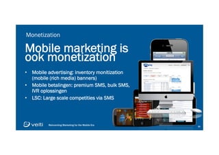 Reinventing Marketing for the Mobile Era 3030
Monetization
Mobile marketing is
ook monetization
•  Mobile advertising: inventory monitization
(mobile (rich media) banners)
•  Mobile betalingen: premium SMS, bulk SMS,
IVR oplossingen
•  LSC: Large scale competities via SMS
4444
Welcome to 4G PayDay! Compete for
$4000 every day and an Audi Q5
weekly. Text START to begin playing!
START
 