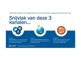 Reinventing Marketing for the Mobile Era 33
Reinventing Marketing for the Mobile Era 33
Snijvlak van deze 3
kanalen…
Marketers hebben de mogelijkheid om de consumenten vraag te beantwoorden met
SOCIAL
Social media is nu een primair kanaal
om te communiceren met je klanten
en extra service te bieden
LOCAL
Gebruik location-based marketing om
het juiste bericht op de juiste tijd op de
juiste locatie sturen
MOBILE
Mobile slaat de brug tussen social
en local met personalisatie die
nooit eerder mogelijk was
 