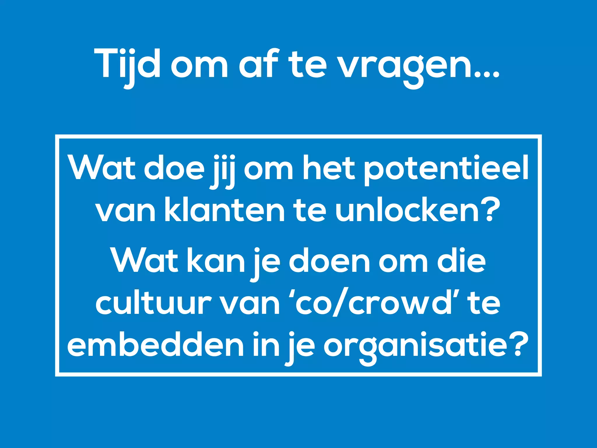 Wat doe jij om het potentieel
van klanten te unlocken?
Wat kan je doen om die
cultuur van ‘co/crowd’ te
embedden in je organisatie?
Tijd om af te vragen…
 
