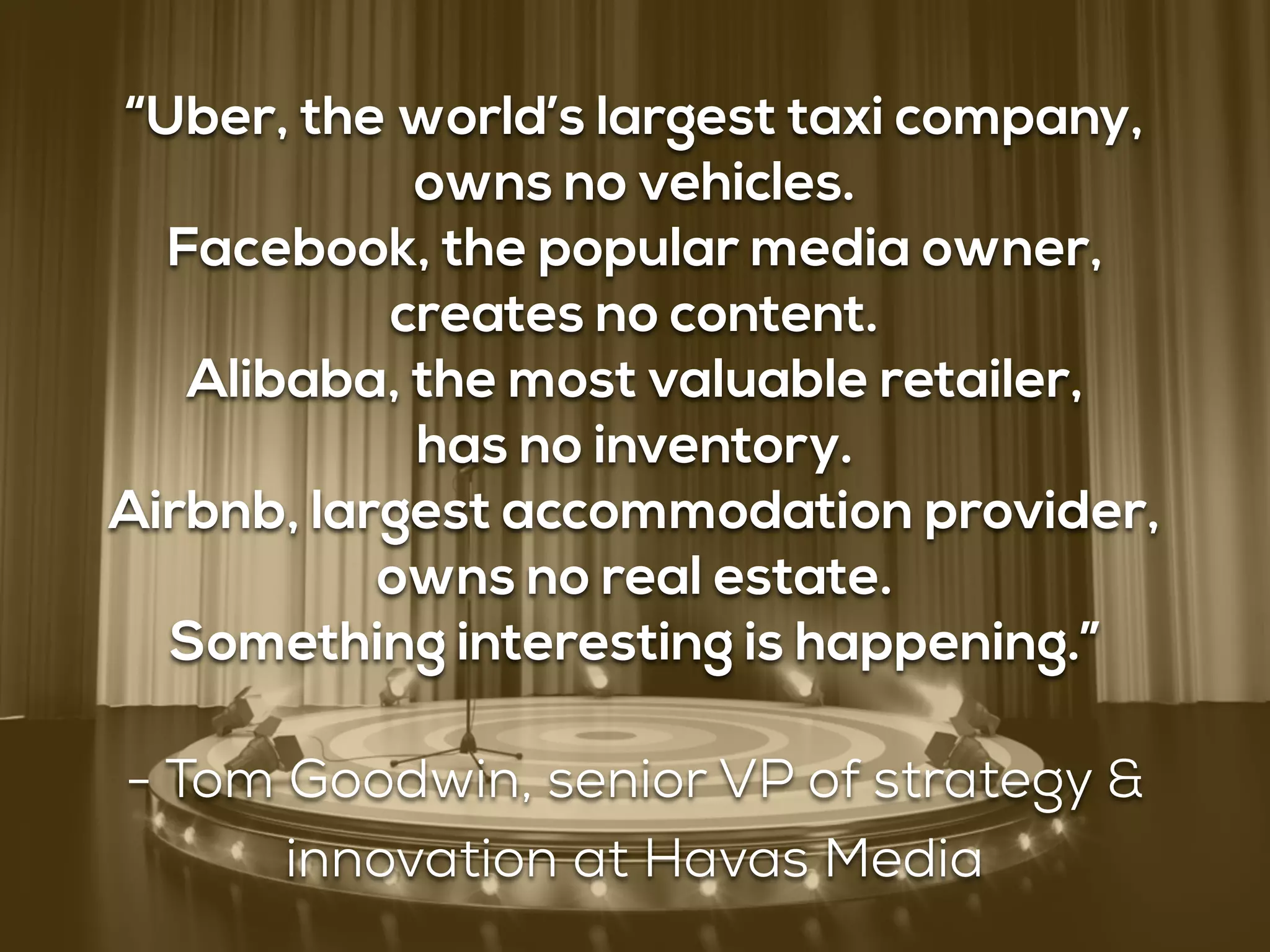 “Uber, the world’s largest taxi company,
owns no vehicles.
Facebook, the popular media owner,
creates no content.
Alibaba, the most valuable retailer,
has no inventory. 
Airbnb, largest accommodation provider,
owns no real estate.
Something interesting is happening.”
- Tom Goodwin, senior VP of strategy &
innovation at Havas Media
 