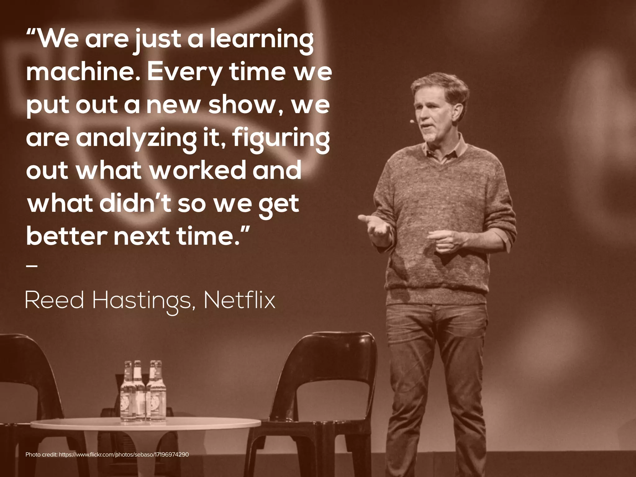 “We are just a learning
machine. Every time we
put out a new show, we
are analyzing it, figuring
out what worked and
what didn’t so we get
better next time.” 
-
Reed Hastings, Netflix
Photo credit: https://www.flickr.com/photos/sebaso/17196974290
 