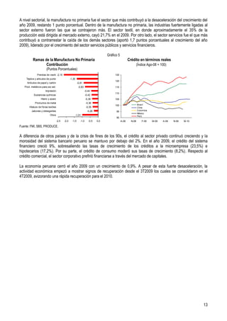 A nivel sectorial, la manufactura no primaria fue el sector que más contribuyó a la desaceleración del crecimiento del
año 2009, restando 1 punto porcentual. Dentro de la manufactura no primaria, las industrias fuertemente ligadas al
sector externo fueron las que se contrajeron más. El sector textil, en donde aproximadamente el 35% de la
producción está dirigida al mercado externo, cayó 21,7% en el 2009. Por otro lado, el sector servicios fue el que más
contribuyó a contrarrestar la caída de los demás sectores (aportó 1,7 puntos porcentuales al crecimiento del año
2009), liderado por el crecimiento del sector servicios públicos y servicios financieros.

                                                                                      Gráfico 5
          Ramas de la Manufactura No Primaria                                                            Crédito en términos reales
                 Contribución                                                                                     (Índice Ago-08 = 100)
                        (Puntos Porcentuales)
              Prendas de vestir -2,15                                                      125
    Tejidos y articulos de punto                   -1,35
                                                                                           120
     Artículos de papel y cartón                            -0,91
   Prod. metálicos para uso est.                             -0,83                         115
                       Impresión                                      -0,44
                                                                                           110
           Sustancias químicas                                        -0,42
                  Hierro y acero                                      -0,39                105
            Productos de metal                                         -0,36
                                                                                           100                    Brasil
       Hilatura de fibras textiles                                     -0,35                                      Chile
         Jabones y detergentes                                          -0,28               95                    Colombia
                                                                                                                  México
                           Otros                           -1,01                                                  Perú
                                                                                            90
                                     -2,5   -2,0     -1,5      -1,0      -0,5   0,0               A-08     N-08      F-09    M-09   A-09   N-09   M-10
                                                                                                                                                  F-10

Fuente: FMI, SBS, PRODUCE.

A diferencia de otros países y de la crisis de fines de los 90s, el crédito al sector privado continuó creciendo y la
morosidad del sistema bancario peruano se mantuvo por debajo del 2%. En el año 2009, el crédito del sistema
financiero creció 9%, sobresaliendo las tasas de crecimiento de los créditos a la microempresa (23,5%) e
hipotecarios (17,2%). Por su parte, el crédito de consumo moderó sus tasas de crecimiento (8,2%). Respecto al
crédito comercial, el sector corporativo prefirió financiarse a través del mercado de capitales.

La economía peruana cerró el año 2009 con un crecimiento de 0,9%. A pesar de esta fuerte desaceleración, la
actividad económica empezó a mostrar signos de recuperación desde el 3T2009 los cuales se consolidaron en el
4T2009, avizorando una rápida recuperación para el 2010.




                                                                                                                                                         13
 